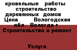 кровельные   работы  ,строительство  деревянных  домов   › Цена ­ 15 - Вологодская обл., Вологда г. Строительство и ремонт » Услуги   . Вологодская обл.,Вологда г.